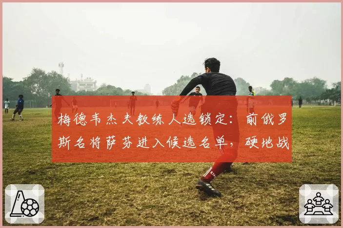 梅德韦杰夫教练人选锁定:前俄罗斯名将萨芬进入候选名单,硬地战术待革新