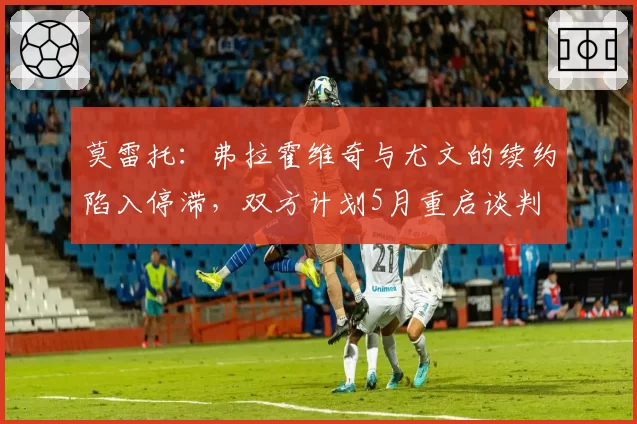 莫雷托:弗拉霍维奇与尤文的续约陷入停滞,双方计划5月重启谈判