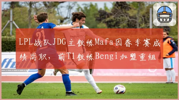 LPL战队JDG主教练Mafa因春季赛成绩离职，前T1教练Bengi加盟重组