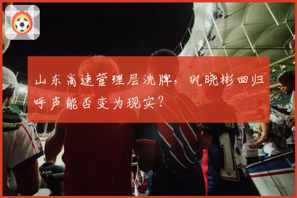 山东高速管理层洗牌，巩晓彬回归呼声能否变为现实？