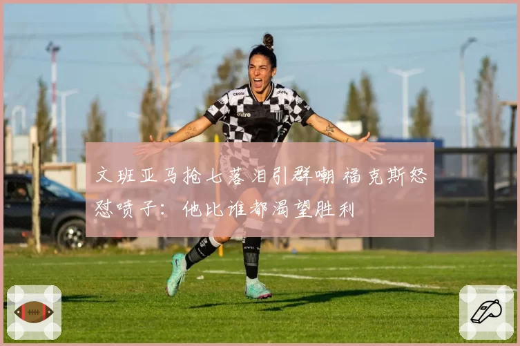 文班亚马抢七落泪引群嘲 福克斯怒怼喷子：他比谁都渴望胜利