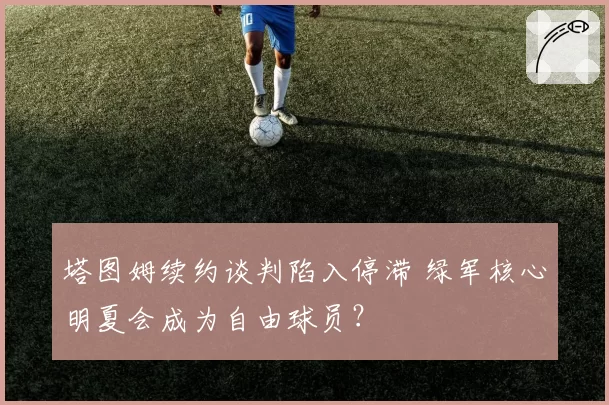 塔图姆续约谈判陷入停滞 绿军核心明夏会成为自由球员?