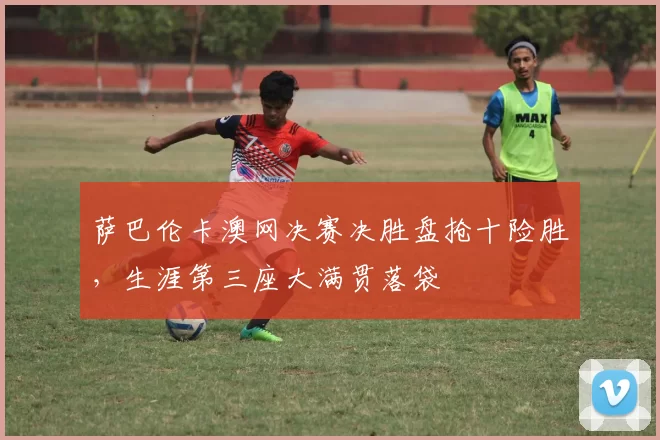 萨巴伦卡澳网决赛决胜盘抢十险胜,生涯第三座大满贯落袋