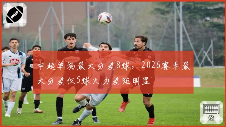 中超单场最大分差8球,2026赛季最大分差仅5球火力差距明显