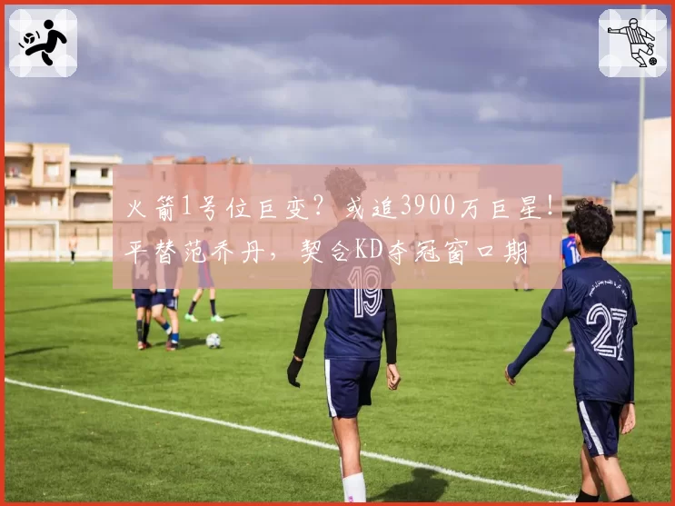 火箭1号位巨变？或追3900万巨星！平替范乔丹，契合KD夺冠窗口期