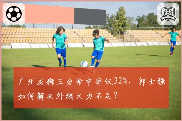 广州龙狮三分命中率仅32%,郭士强如何解决外线火力不足?