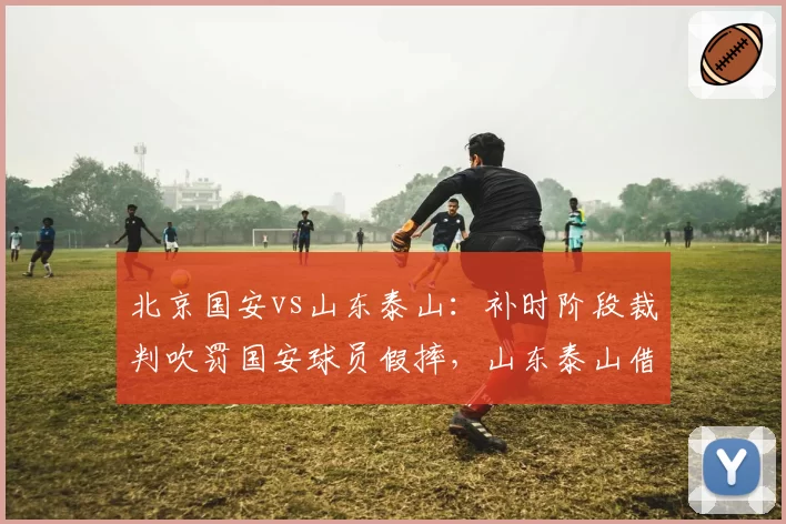 北京国安vs山东泰山:补时阶段裁判吹罚国安球员假摔,山东泰山借此反击绝杀,赛后裁判报告承认错误