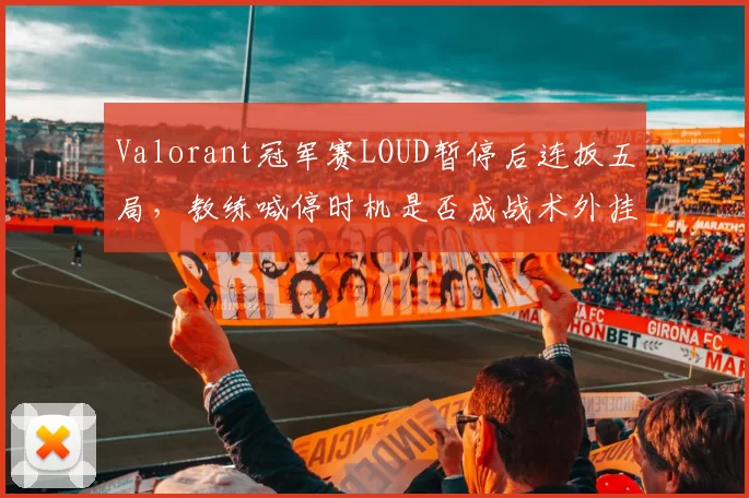 Valorant冠军赛LOUD暂停后连扳五局,教练喊停时机是否成战术外挂般存在?