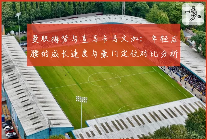 曼联梅努与皇马卡马文加:年轻后腰的成长速度与豪门定位对比分析