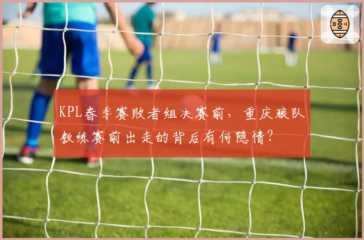 KPL春季赛败者组决赛前,重庆狼队教练赛前出走的背后有何隐情?