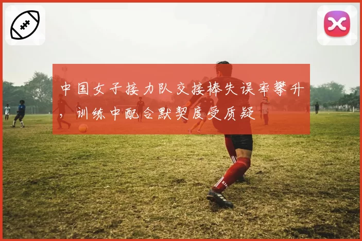 中国女子接力队交接棒失误率攀升，训练中配合默契度受质疑