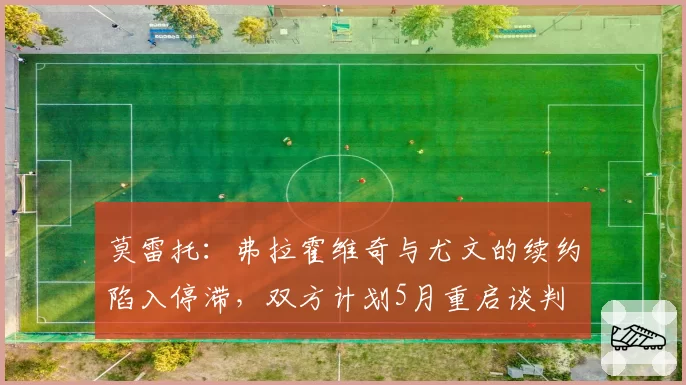 莫雷托:弗拉霍维奇与尤文的续约陷入停滞,双方计划5月重启谈判