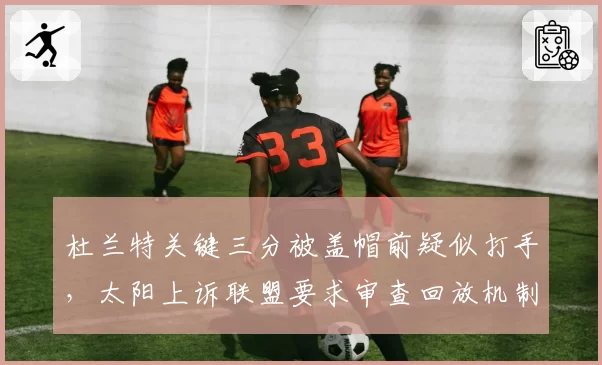 杜兰特关键三分被盖帽前疑似打手,太阳上诉联盟要求审查回放机制