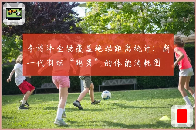 李诗沣全场覆盖跑动距离统计：新一代羽坛“跑男”的体能消耗图