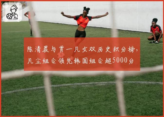 陈清晨与贾一凡女双历史积分榜，凡尘组合领先韩国组合超5000分