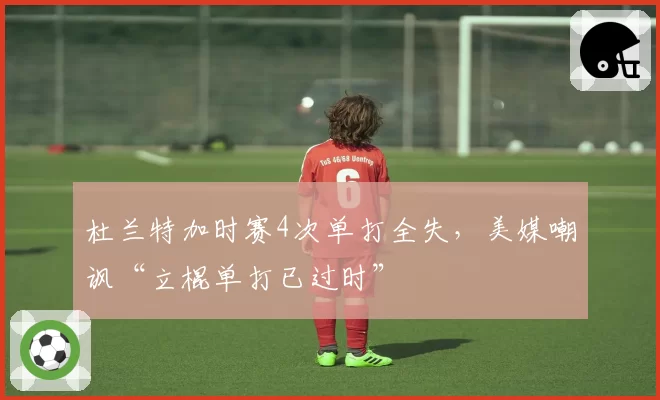 杜兰特加时赛4次单打全失,美媒嘲讽“立棍单打已过时”