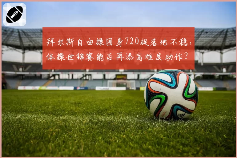 拜尔斯自由操团身720旋落地不稳,体操世锦赛能否再添高难度动作?