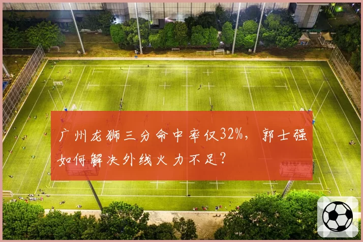 广州龙狮三分命中率仅32%,郭士强如何解决外线火力不足?