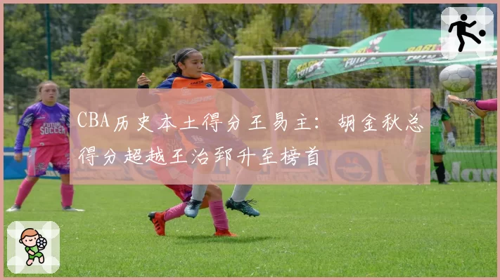 CBA历史本土得分王易主：胡金秋总得分超越王治郅升至榜首