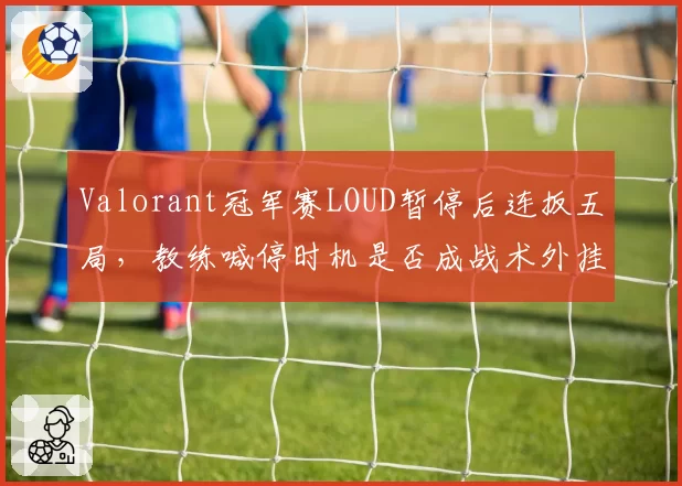 Valorant冠军赛LOUD暂停后连扳五局,教练喊停时机是否成战术外挂般存在?
