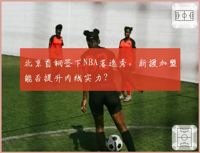 北京首钢签下NBA落选秀，新援加盟能否提升内线实力？