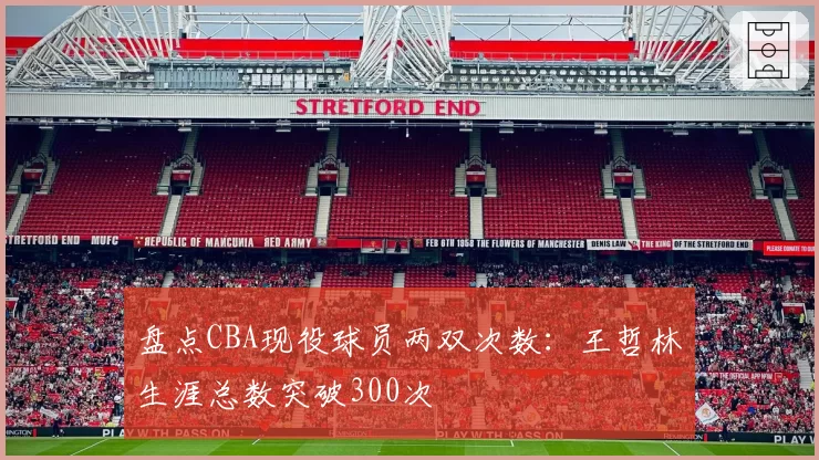 盘点CBA现役球员两双次数：王哲林生涯总数突破300次