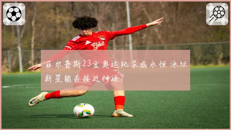 菲尔普斯23金奥运纪录成永恒 泳坛新星能否接近神迹？