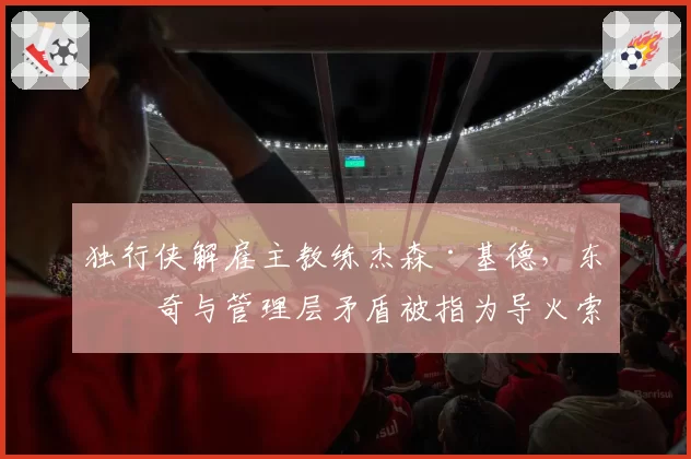 独行侠解雇主教练杰森·基德,东契奇与管理层矛盾被指为导火索