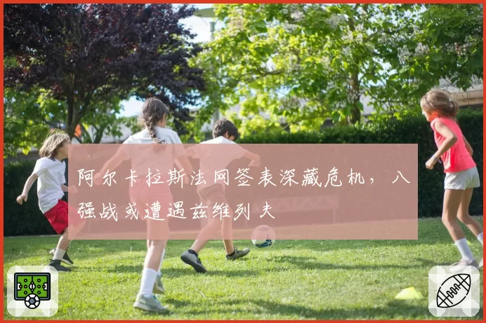 阿尔卡拉斯法网签表深藏危机,八强战或遭遇兹维列夫