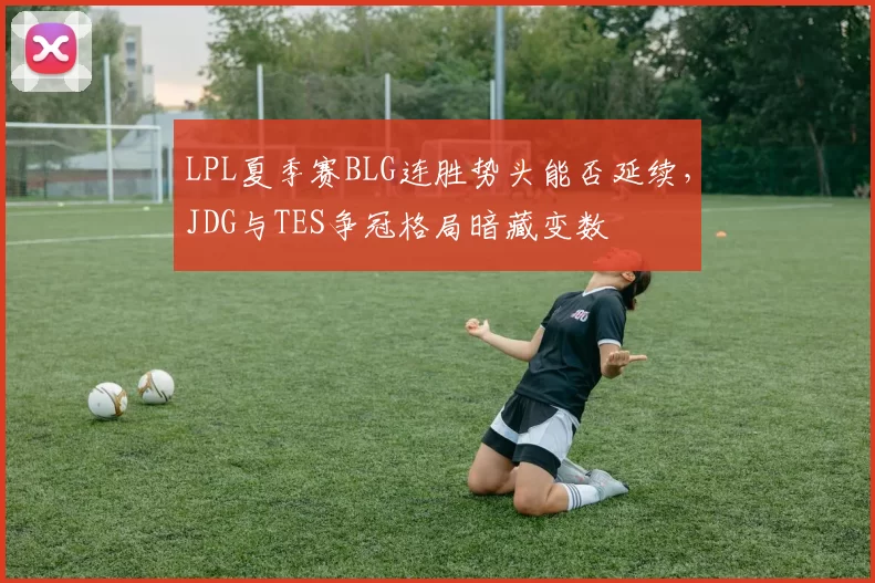 LPL夏季赛BLG连胜势头能否延续,JDG与TES争冠格局暗藏变数