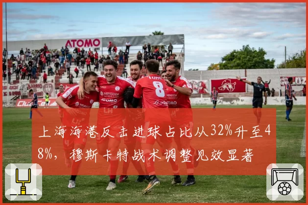 上海海港反击进球占比从32%升至48%,穆斯卡特战术调整见效显著