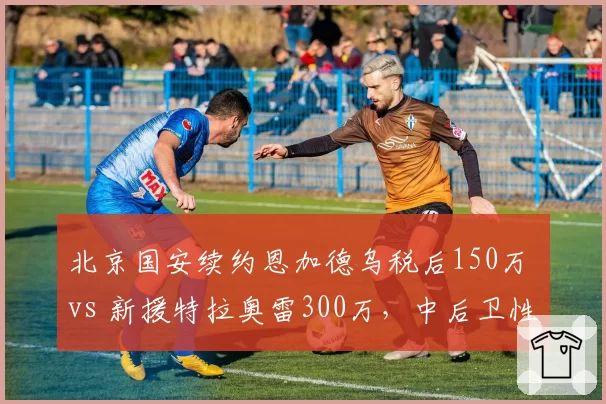 北京国安续约恩加德乌税后150万 vs 新援特拉奥雷300万,中后卫性价比