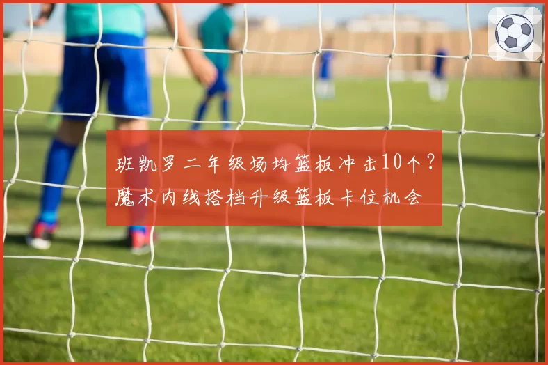 班凯罗二年级场均篮板冲击10个?魔术内线搭档升级篮板卡位机会