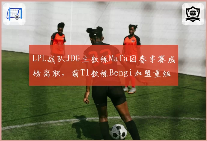LPL战队JDG主教练Mafa因春季赛成绩离职，前T1教练Bengi加盟重组