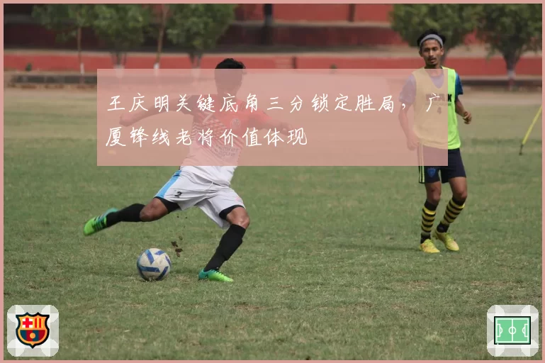 王庆明关键底角三分锁定胜局,广厦锋线老将价值体现