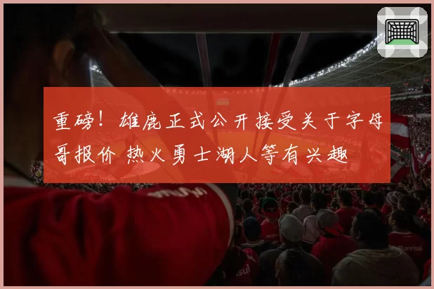 重磅！雄鹿正式公开接受关于字母哥报价 热火勇士湖人等有兴趣