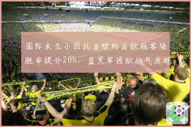 国际米兰小因扎吉续约后欧冠客场胜率提升20%，蓝黑军团欧战气质蜕变