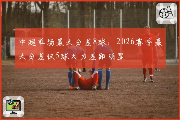 中超单场最大分差8球,2026赛季最大分差仅5球火力差距明显