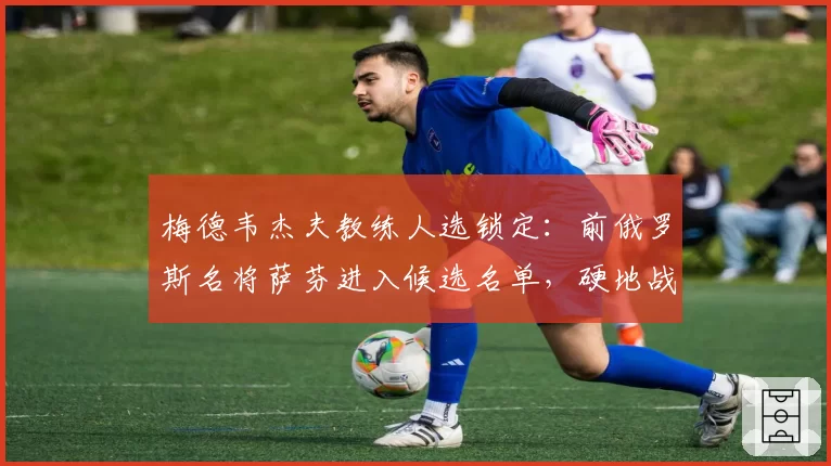 梅德韦杰夫教练人选锁定:前俄罗斯名将萨芬进入候选名单,硬地战术待革新