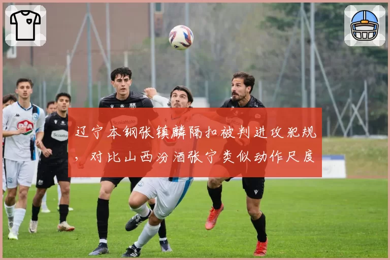 辽宁本钢张镇麟隔扣被判进攻犯规,对比山西汾酒张宁类似动作尺度天差地别