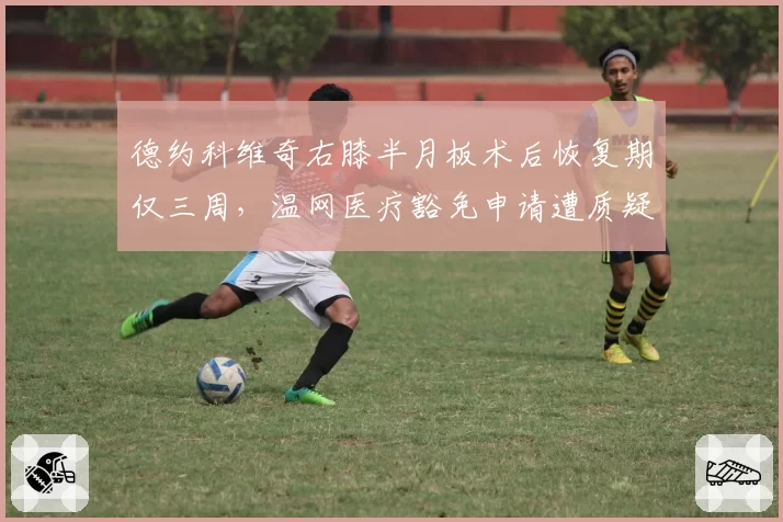 德约科维奇右膝半月板术后恢复期仅三周，温网医疗豁免申请遭质疑“选择性公平”
