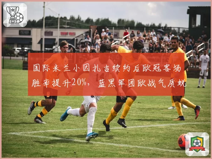 国际米兰小因扎吉续约后欧冠客场胜率提升20%，蓝黑军团欧战气质蜕变