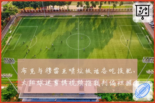 布克与穆雷互喷垃圾话各吃技犯,太阳球迷剪辑视频指裁判偏袒掘金