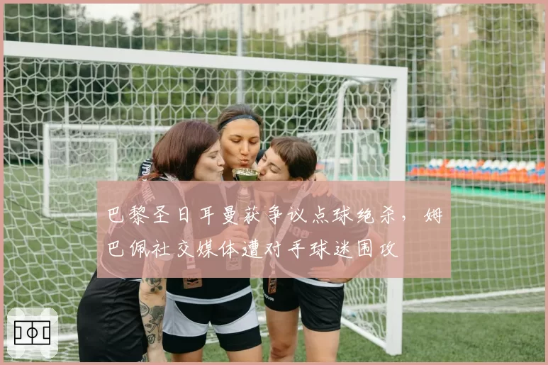 巴黎圣日耳曼获争议点球绝杀,姆巴佩社交媒体遭对手球迷围攻