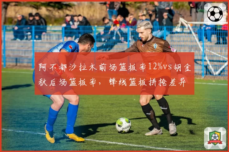 阿不都沙拉木前场篮板率12%vs胡金秋后场篮板率,锋线篮板拼抢差异